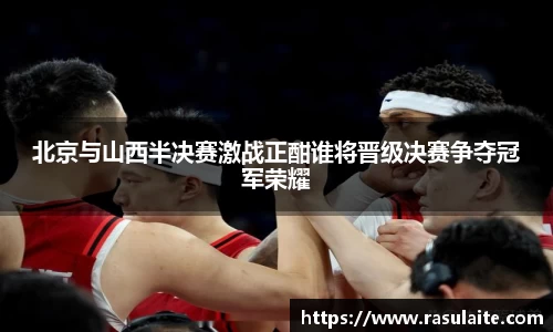 北京与山西半决赛激战正酣谁将晋级决赛争夺冠军荣耀