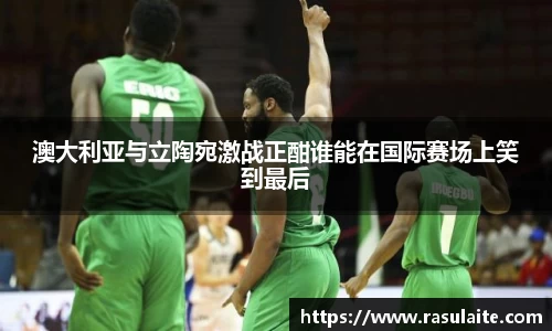 JJB电竞澳大利亚与立陶宛激战正酣谁能在国际赛场上笑到最后