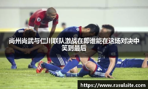 JJB电竞尚州尚武与仁川联队激战在即谁能在这场对决中笑到最后